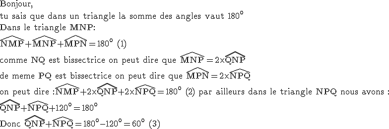 3$\rm Bonjour,\\tu sais que dans un triangle la somme des angles vaut 180^o\\Dans le triangle MNP:\\\widehat{NMP}+\widehat{MNP}+\widehat{MPN}=180^o (1)\\comme NQ est bissectrice on peut dire que \widehat{MNP}=2\times\widehat{QNP}\\de meme PQ est bissectrice on peut dire que \widehat{MPN}=2\times\widehat{NPQ}\\on peut dire :\widehat{NMP}+2\times\widehat{QNP}+2\times\widehat{NPQ}=180^o (2) par ailleurs dans le triangle NPQ nous avons :\\\widehat{QNP}+\widehat{NPQ}+120^o=180^o\\Donc \widehat{QNP}+\widehat{NPQ}=180^o-120^o=60^o (3)